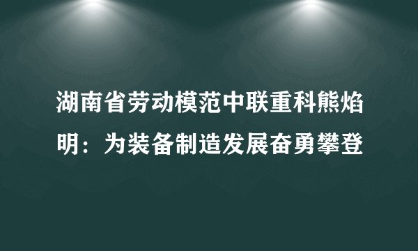 湖南省劳动模范中联重科熊焰明：为装备制造发展奋勇攀登