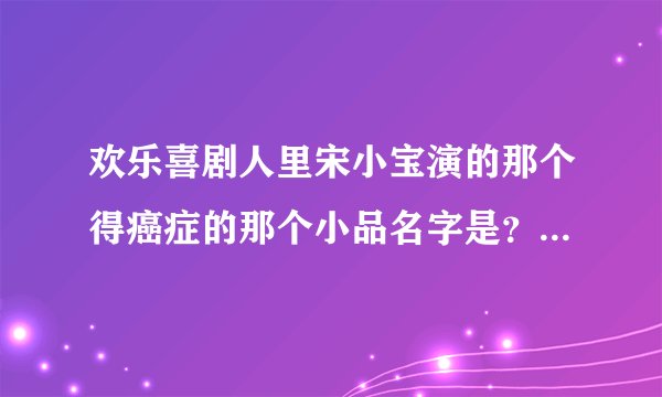 欢乐喜剧人里宋小宝演的那个得癌症的那个小品名字是？我想下载可是不知道名字