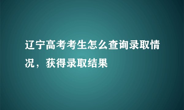 辽宁高考考生怎么查询录取情况，获得录取结果