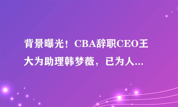 背景曝光！CBA辞职CEO王大为助理韩梦薇，已为人妻，曾接近科比