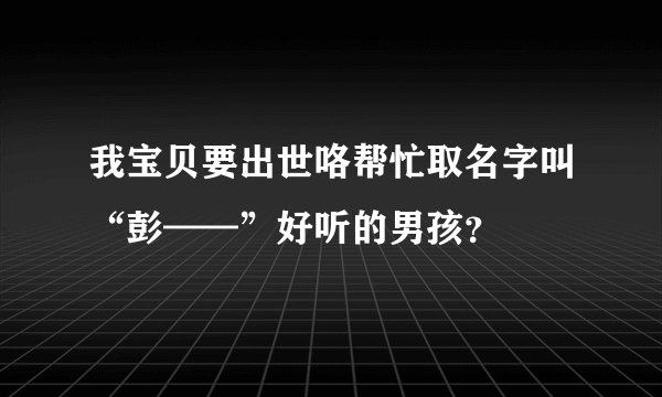 我宝贝要出世咯帮忙取名字叫“彭——”好听的男孩?