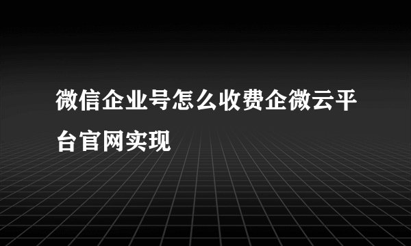 微信企业号怎么收费企微云平台官网实现