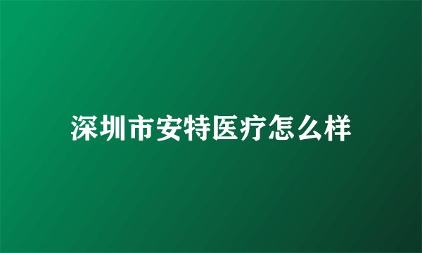 深圳市安特医疗怎么样