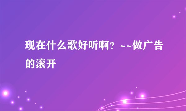 现在什么歌好听啊?~~做广告的滚开