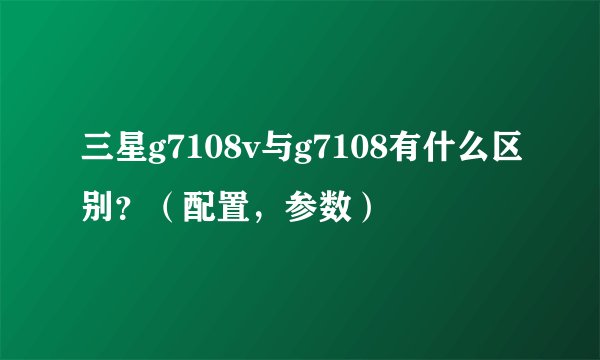 三星g7108v与g7108有什么区别？（配置，参数）