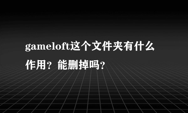 gameloft这个文件夹有什么作用？能删掉吗？
