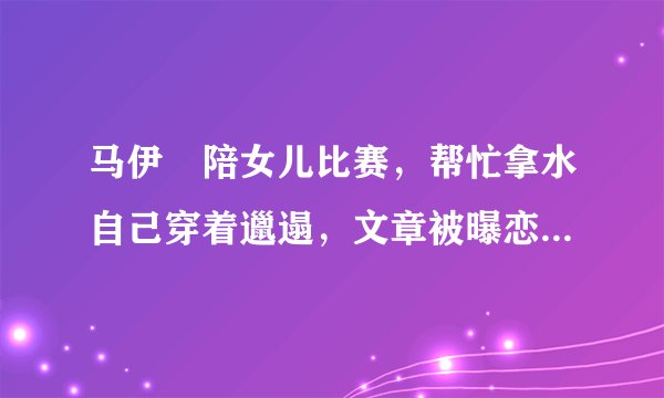 马伊琍陪女儿比赛，帮忙拿水自己穿着邋遢，文章被曝恋情后未现身
