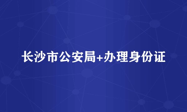 长沙市公安局+办理身份证