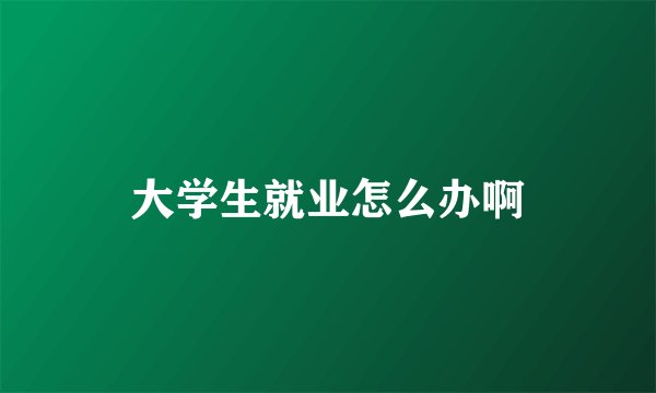 大学生就业怎么办啊