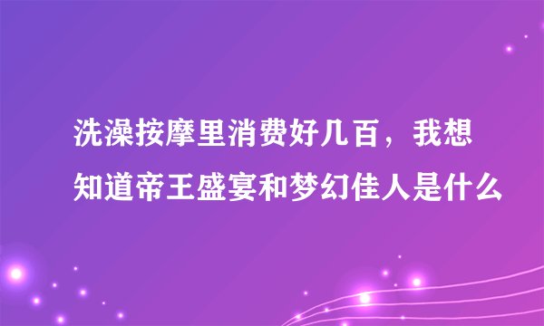 洗澡按摩里消费好几百，我想知道帝王盛宴和梦幻佳人是什么