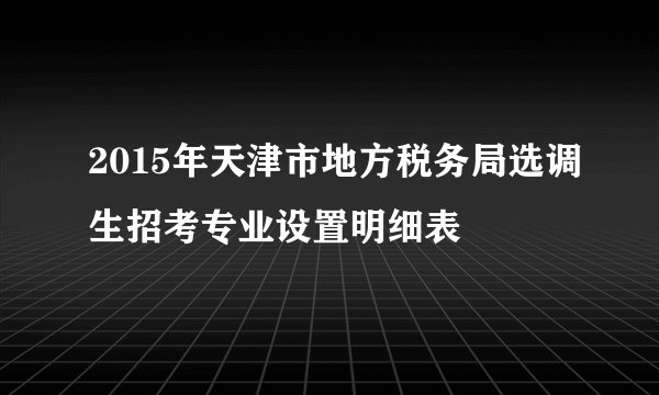 2015年天津市地方税务局选调生招考专业设置明细表