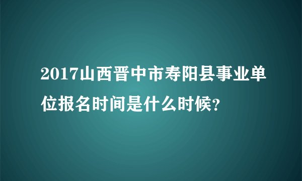 2017山西晋中市寿阳县事业单位报名时间是什么时候?