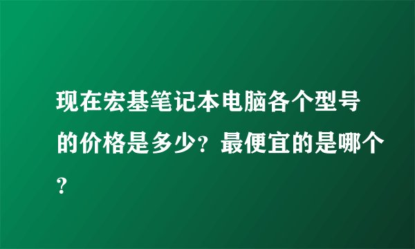 现在宏基笔记本电脑各个型号的价格是多少？最便宜的是哪个？