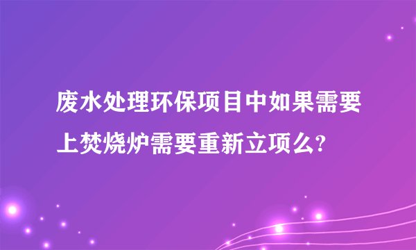 废水处理环保项目中如果需要上焚烧炉需要重新立项么?