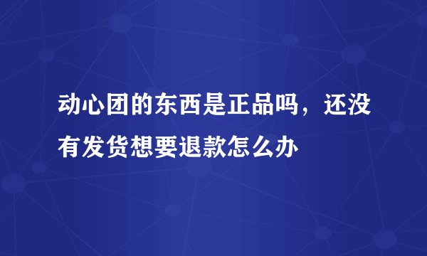动心团的东西是正品吗，还没有发货想要退款怎么办