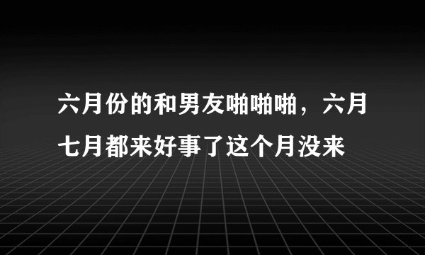 六月份的和男友啪啪啪，六月七月都来好事了这个月没来