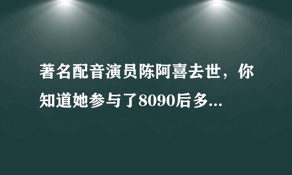 著名配音演员陈阿喜去世，你知道她参与了8090后多少童年吗？