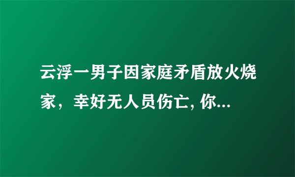 云浮一男子因家庭矛盾放火烧家,幸好无人员伤亡, 你怎么看?