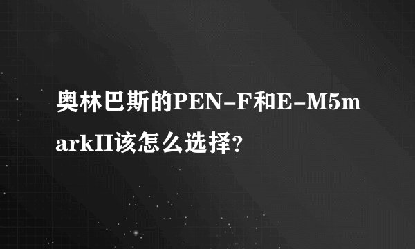 奥林巴斯的PEN-F和E-M5markII该怎么选择？