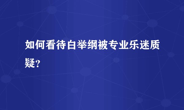 如何看待白举纲被专业乐迷质疑？