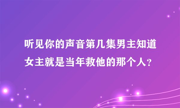 听见你的声音第几集男主知道女主就是当年救他的那个人？