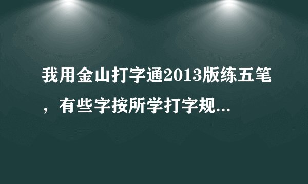 我用金山打字通2013版练五笔，有些字按所学打字规则打不了字（打出来是错误字）按电脑提示打也是如此