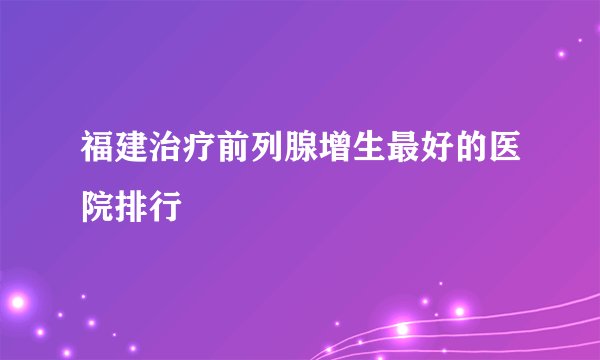福建治疗前列腺增生最好的医院排行