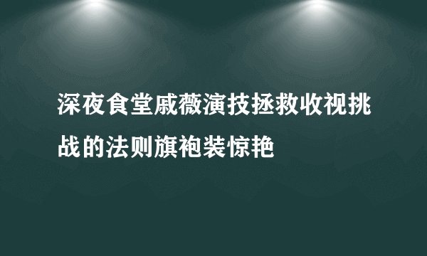 深夜食堂戚薇演技拯救收视挑战的法则旗袍装惊艳