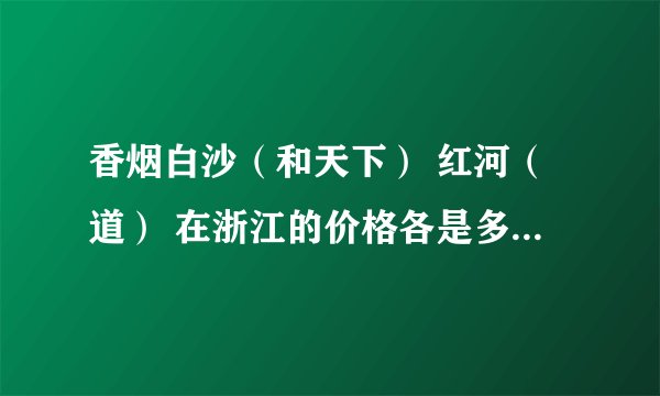 香烟白沙（和天下） 红河（道） 在浙江的价格各是多少一包？
