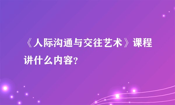 《人际沟通与交往艺术》课程讲什么内容？