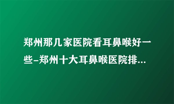 郑州那几家医院看耳鼻喉好一些-郑州十大耳鼻喉医院排名名单？