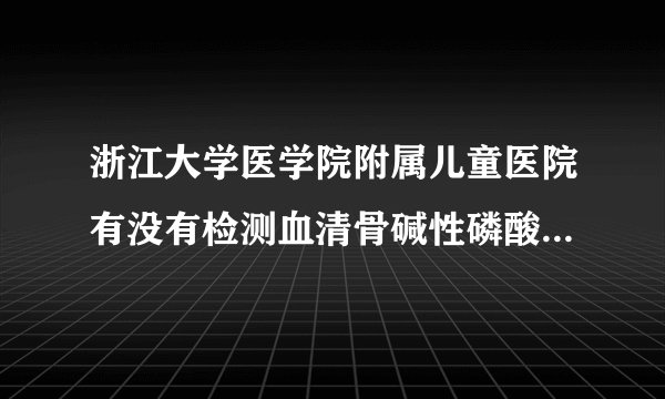 浙江大学医学院附属儿童医院有没有检测血清骨碱性磷酸...