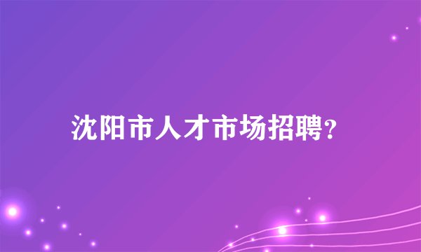 沈阳市人才市场招聘？
