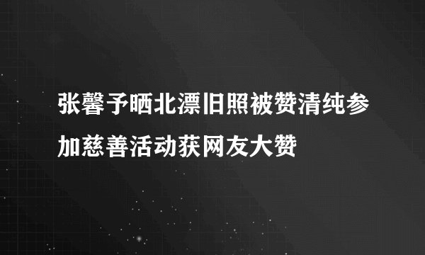 张馨予晒北漂旧照被赞清纯参加慈善活动获网友大赞