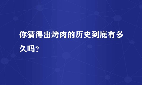 你猜得出烤肉的历史到底有多久吗？