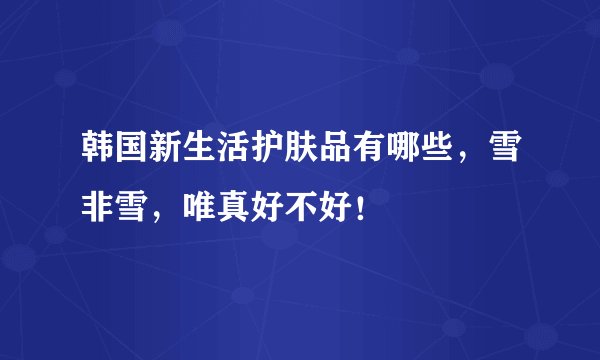 韩国新生活护肤品有哪些，雪非雪，唯真好不好！