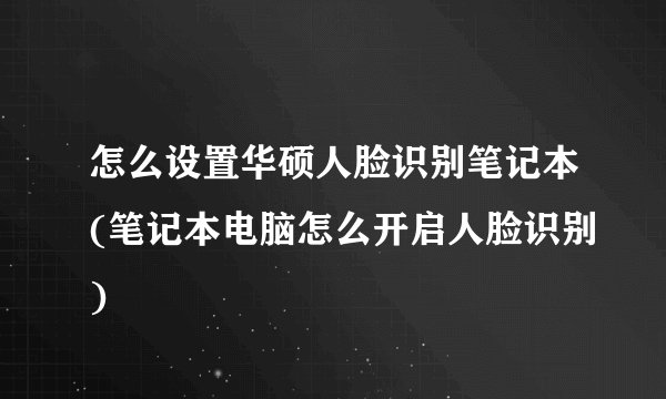 怎么设置华硕人脸识别笔记本(笔记本电脑怎么开启人脸识别)