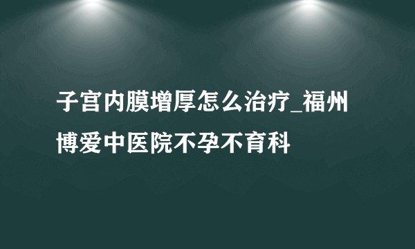 子宫内膜增厚怎么治疗_福州博爱中医院不孕不育科