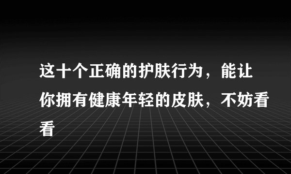这十个正确的护肤行为，能让你拥有健康年轻的皮肤，不妨看看