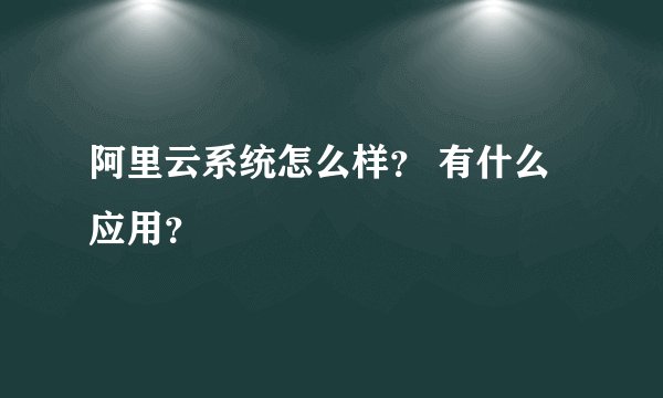 阿里云系统怎么样？ 有什么应用？