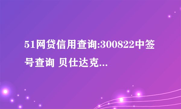 51网贷信用查询:300822中签号查询 贝仕达克300822中签号公布时间