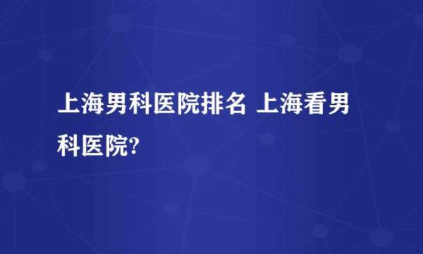 上海男科医院排名 上海看男科医院?