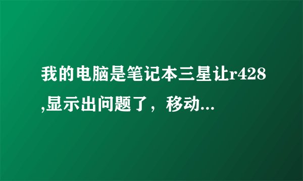 我的电脑是笔记本三星让r428,显示出问题了，移动、滚动窗口时，很卡，就象电脑很卡一样。