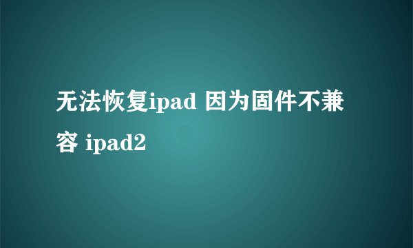 无法恢复ipad 因为固件不兼容 ipad2