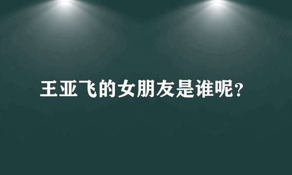 王亚飞的女朋友是谁呢?
