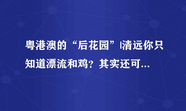粤港澳的“后花园”|清远你只知道漂流和鸡？其实还可以这样玩！
