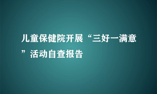 儿童保健院开展“三好一满意”活动自查报告