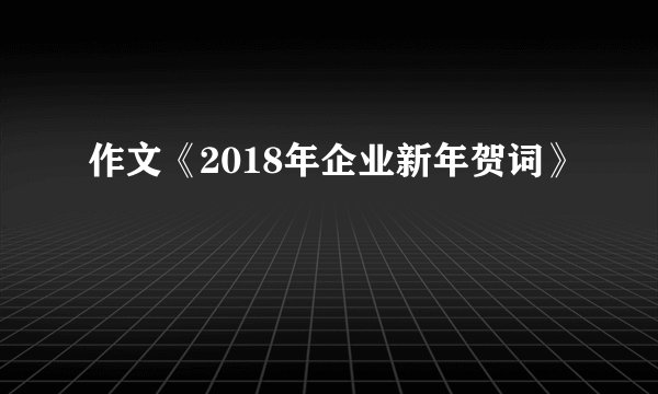 作文《2018年企业新年贺词》