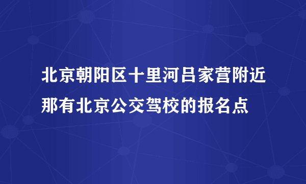 北京朝阳区十里河吕家营附近那有北京公交驾校的报名点