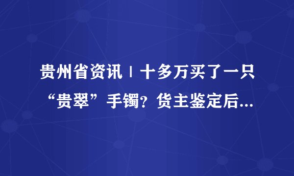 贵州省资讯|十多万买了一只“贵翠”手镯?货主鉴定后说不出话